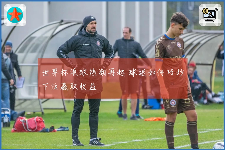 世界杯滚球热潮再起 球迷如何巧妙下注赢取收益